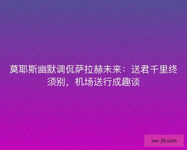 莫耶斯幽默调侃萨拉赫未来：送君千里终须别，机场送行成趣谈
