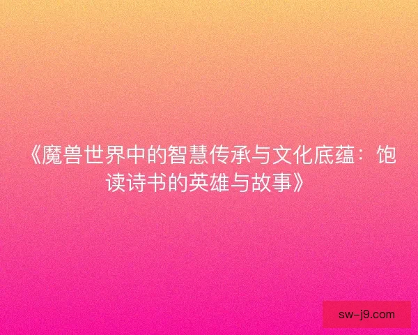 《魔兽世界中的智慧传承与文化底蕴：饱读诗书的英雄与故事》