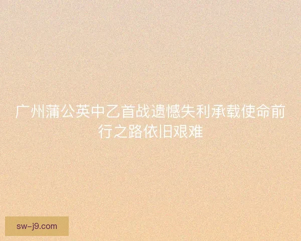 广州蒲公英中乙首战遗憾失利承载使命前行之路依旧艰难