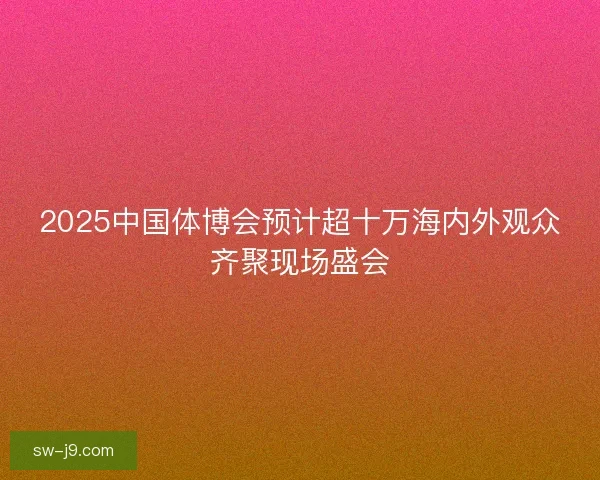 2025中国体博会预计超十万海内外观众齐聚现场盛会