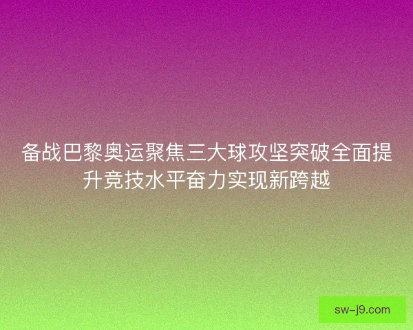 备战巴黎奥运聚焦三大球攻坚突破全面提升竞技水平奋力实现新跨越