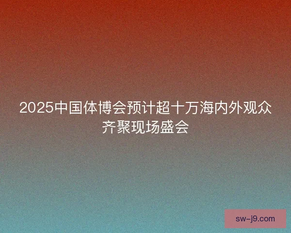 2025中国体博会预计超十万海内外观众齐聚现场盛会