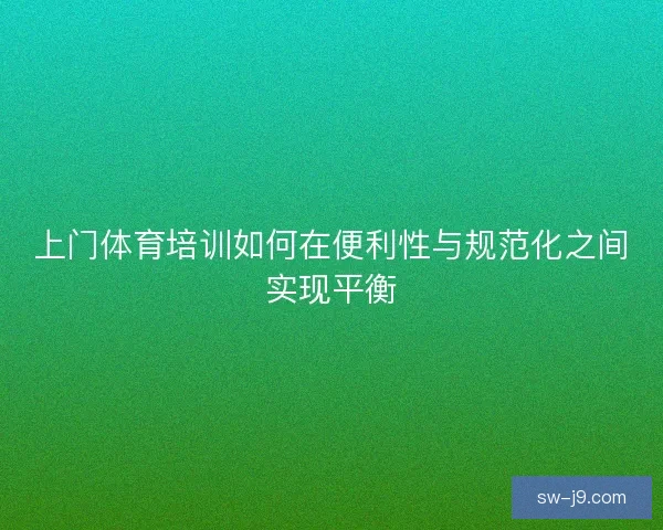 上门体育培训如何在便利性与规范化之间实现平衡