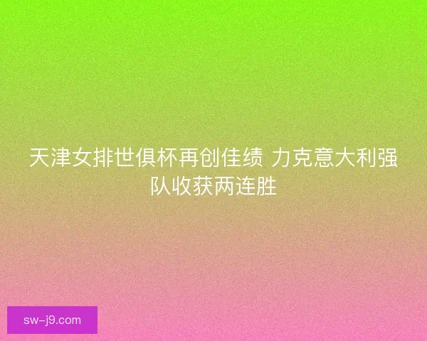 天津女排世俱杯再创佳绩 力克意大利强队收获两连胜
