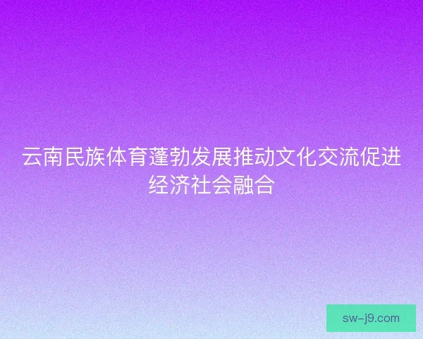 云南民族体育蓬勃发展推动文化交流促进经济社会融合 云南民族体育蓬勃发展推动文化交流促进经济社会融合