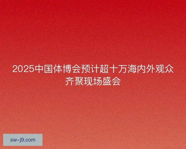 2025中国体博会预计超十万海内外观众齐聚现场盛会 2025中国体博会预计超十万海内外观众齐聚现场盛会