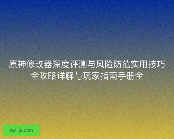 原神修改器深度评测与风险防范实用技巧全攻略详解与玩家指南手册全