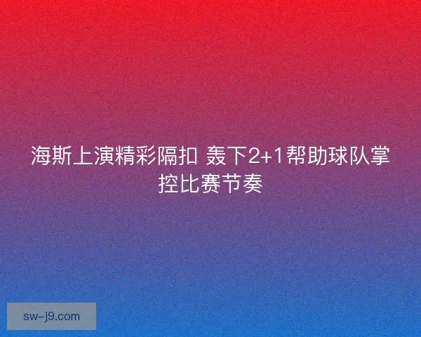 海斯上演精彩隔扣 轰下2+1帮助球队掌控比赛节奏 海斯上演精彩隔扣 轰下2+1帮助球队掌控比赛节奏