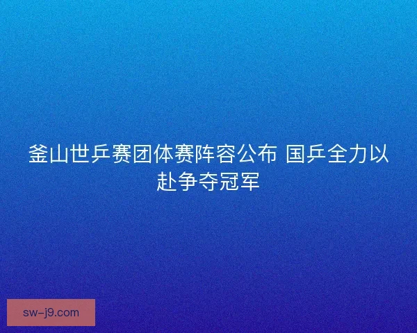 釜山世乒赛团体赛阵容公布 国乒全力以赴争夺冠军