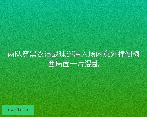 两队穿黑衣混战球迷冲入场内意外撞倒梅西局面一片混乱
