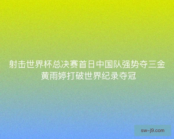 射击世界杯总决赛首日中国队强势夺三金 黄雨婷打破世界纪录夺冠