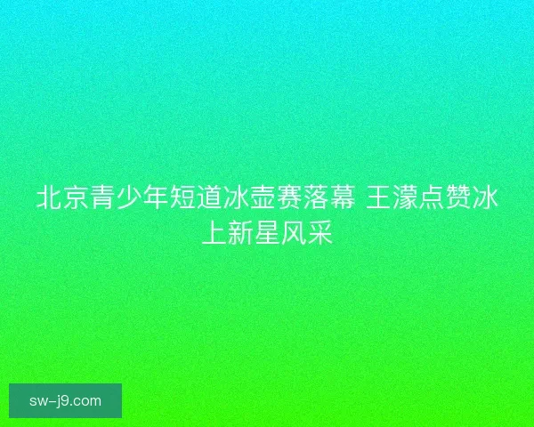 北京青少年短道冰壶赛落幕 王濛点赞冰上新星风采