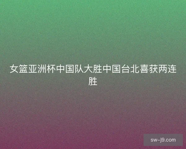 女篮亚洲杯中国队大胜中国台北喜获两连胜